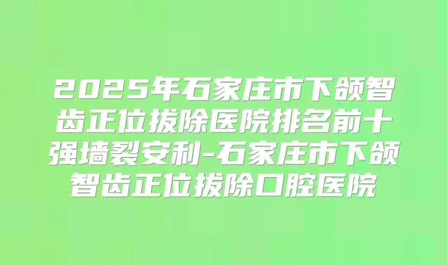 2025年石家庄市下颌智齿正位拔除医院排名前十强墙裂安利-石家庄市下颌智齿正位拔除口腔医院