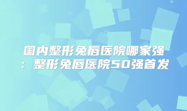 国内整形兔唇医院哪家强：整形兔唇医院50强