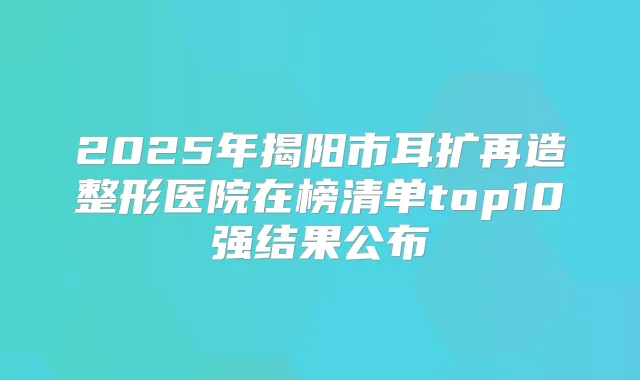 2025年揭阳市耳扩再造整形医院在榜清单top10强结果公布