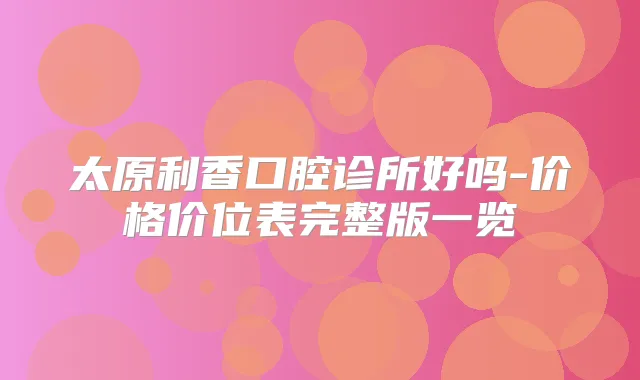 太原利香口腔诊所好吗-价格价位表完整版一览