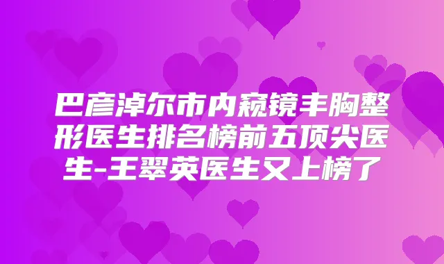 巴彦淖尔市内窥镜丰胸整形医生排名榜前五医生-王翠英医生又上榜了