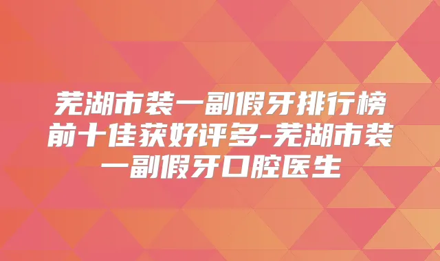 芜湖市装一副假牙排行榜前十佳获好评多-芜湖市装一副假牙口腔医生