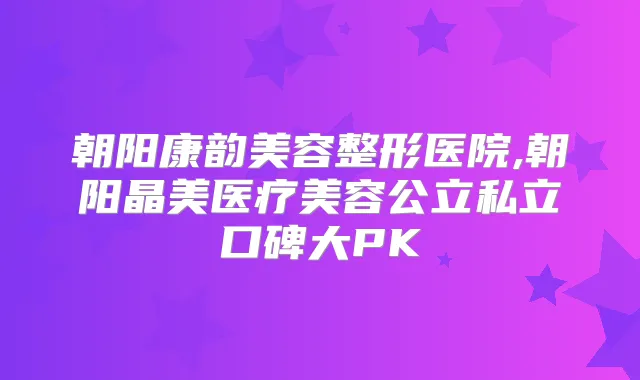 朝阳康韵美容整形医院,朝阳晶美医疗美容公立私立口碑大PK