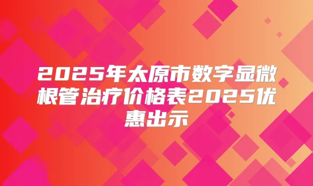 2025年太原市数字显微根管价格表2025优惠出示