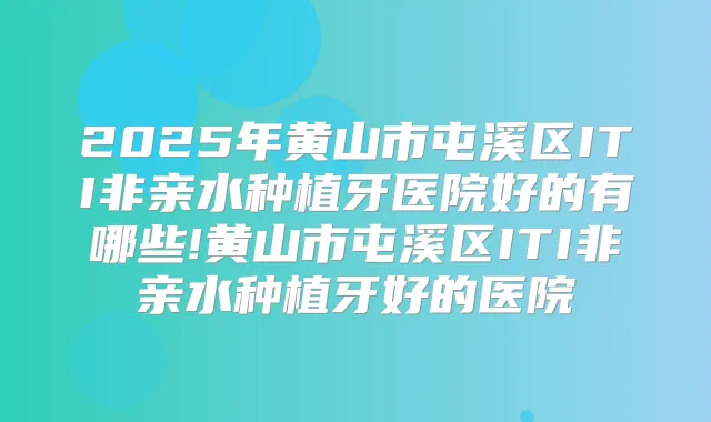 2025年黄山市屯溪区ITI非亲水种植牙医院好的有哪些!黄山市屯溪区ITI非亲水种植牙好的医院