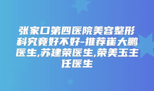张家口第四医院美容整形科究竟好不好-推荐崔大鹏医生,苏建荣医生,荣美玉主任医生
