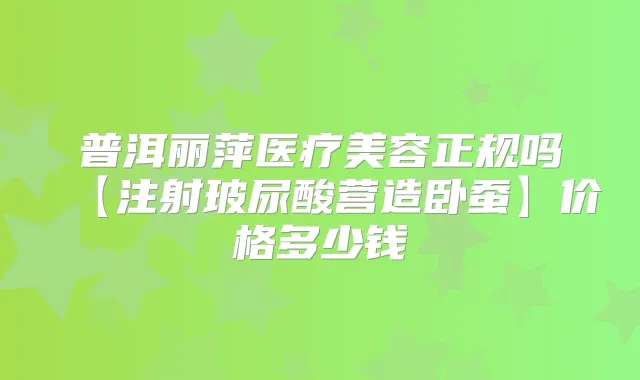 普洱丽萍医疗美容正规吗【注射玻尿酸营造卧蚕】价格多少钱