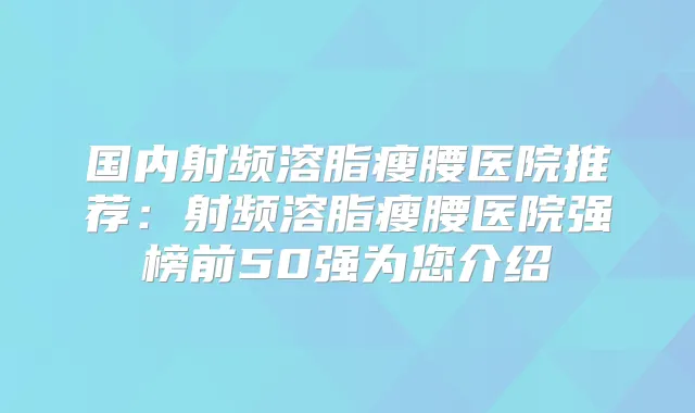 国内射频溶脂瘦腰医院推荐：射频溶脂瘦腰医院强榜前50强为您介绍