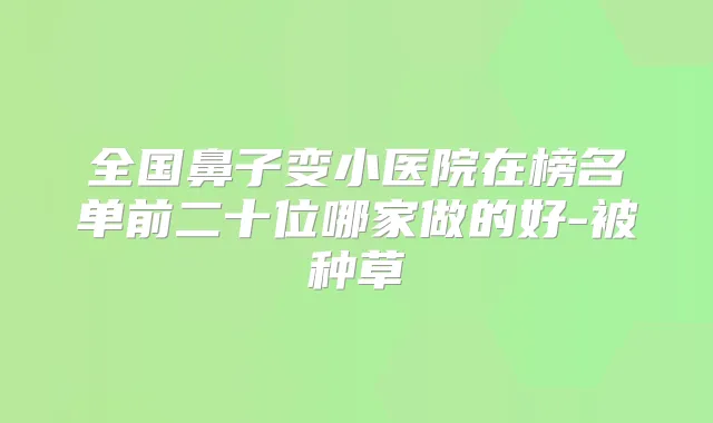 全国鼻子变小医院在榜名单前二十位哪家做的好-被种草