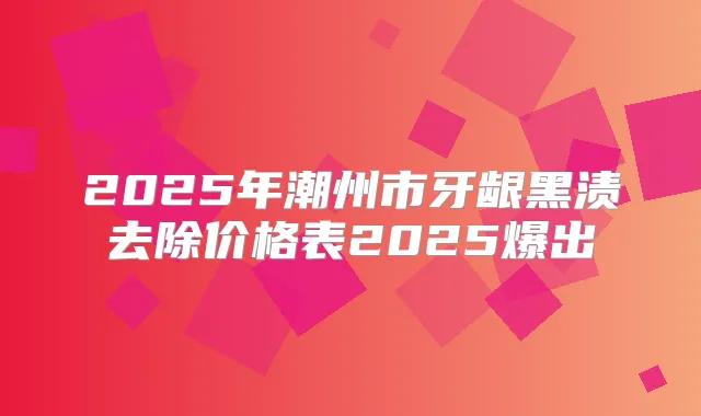 2025年潮州市牙龈黑渍去除价格表2025爆出