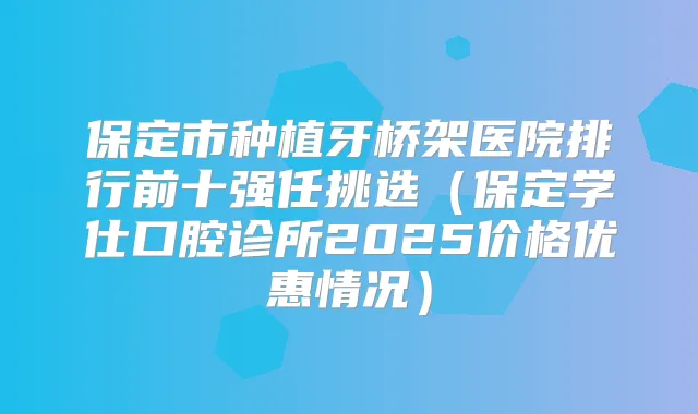 保定市种植牙桥架医院排行前十强任挑选(保定学仕口腔诊所2025价格优惠情况)