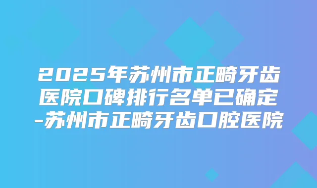 2025年苏州市正畸牙齿医院口碑排行名单已确定-苏州市正畸牙齿口腔医院
