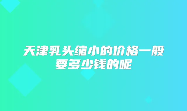天津乳头缩小的价格一般要多少钱的呢