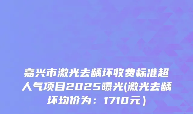 嘉兴市激光去龋坏收费标准超人气项目2025曝光(激光去龋坏均价为:1710元)