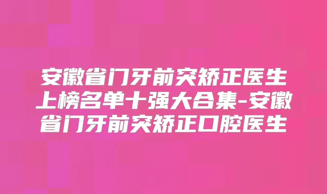 安徽省门牙前突矫正医生上榜名单十强大合集-安徽省门牙前突矫正口腔医生