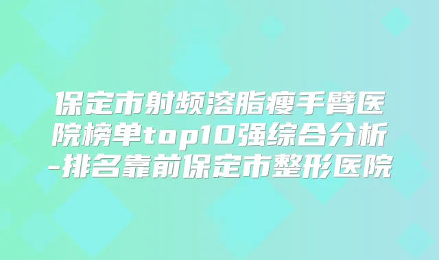 保定市射频溶脂瘦手臂医院榜单top10强综合分析-排名靠前保定市整形医院