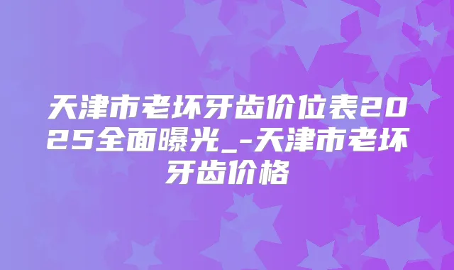 天津市老坏牙齿价位表2025全面曝光_-天津市老坏牙齿价格