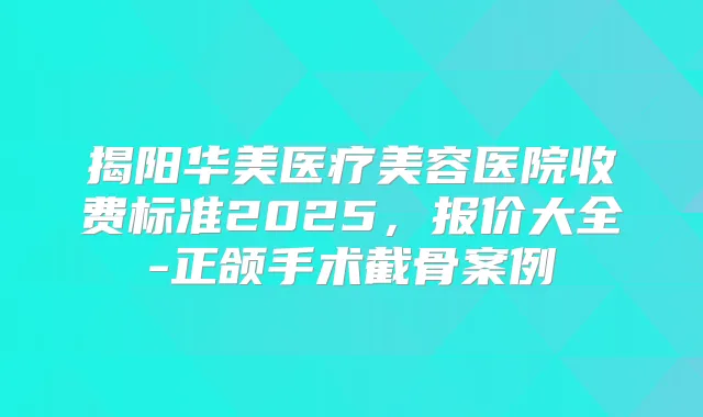 揭阳华美医疗美容医院收费标准2025，报价大全-正颌手术截骨案例