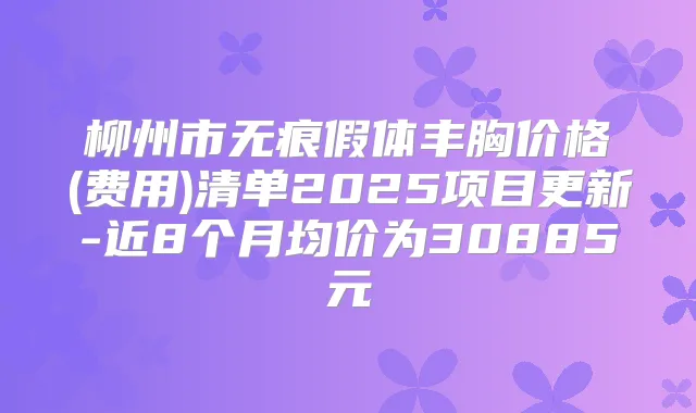 柳州市无痕假体丰胸价格(费用)清单2025项目更新-近8个月均价为30885元