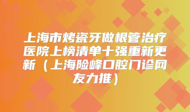 上海市烤瓷牙做根管医院上榜清单十强重新更新（上海险峰口腔门诊网友力推）