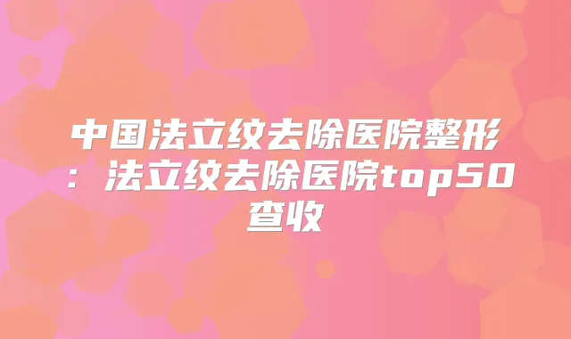 中国法立纹去除医院整形：法立纹去除医院top50查收