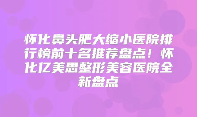 怀化鼻头肥大缩小医院排行榜前十名推荐盘点！怀化亿美思整形美容医院全新盘点