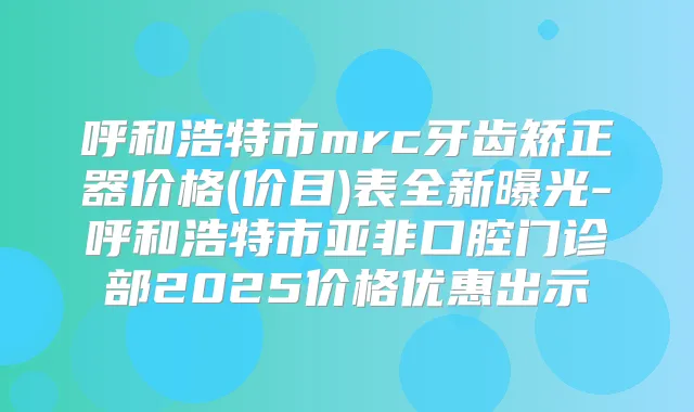 呼和浩特市mrc牙齿矫正器价格(价目)表全新曝光-呼和浩特市亚非口腔门诊部2025价格优惠出示