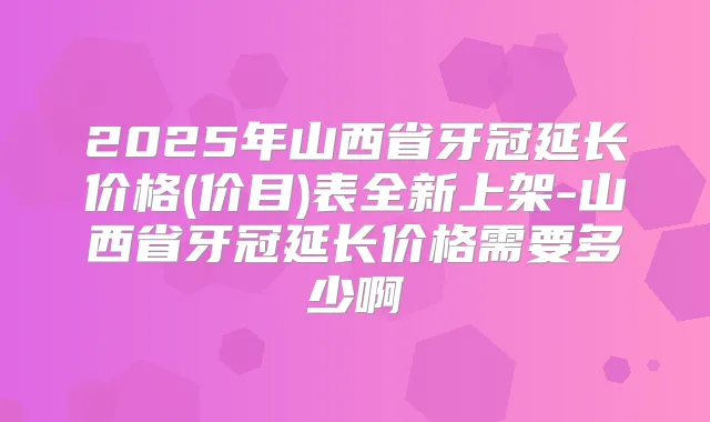 2025年山西省牙冠延长价格(价目)表全新上架-山西省牙冠延长价格需要多少啊