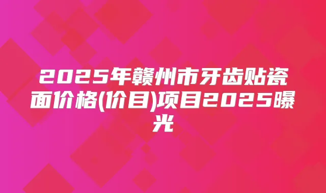 2025年赣州市牙齿贴瓷面价格(价目)项目2025曝光