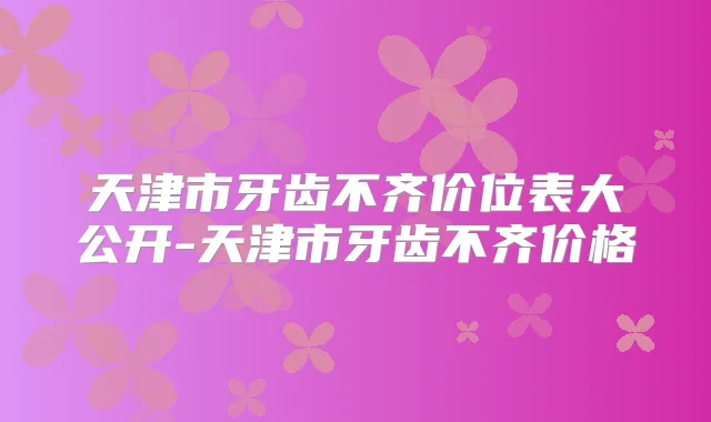 天津市牙齿不齐价位表大公开-天津市牙齿不齐价格