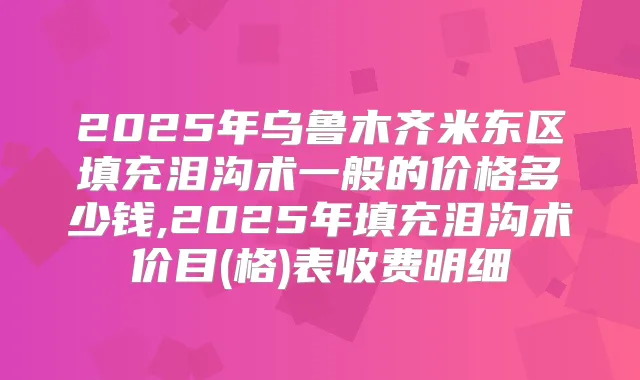 2025年乌鲁木齐米东区填充泪沟术一般的价格多少钱,2025年填充泪沟术价目(格)表收费明细