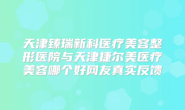 天津臻瑞新科医疗美容整形医院与天津捷尔美医疗美容哪个好网友真实反馈