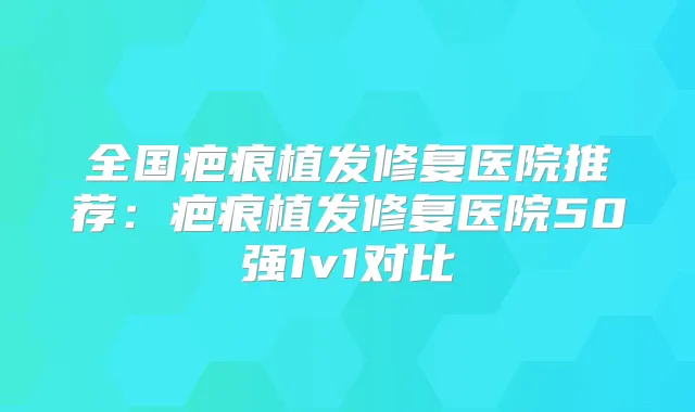 全国疤痕植发修复医院推荐：疤痕植发修复医院50强1v1对比