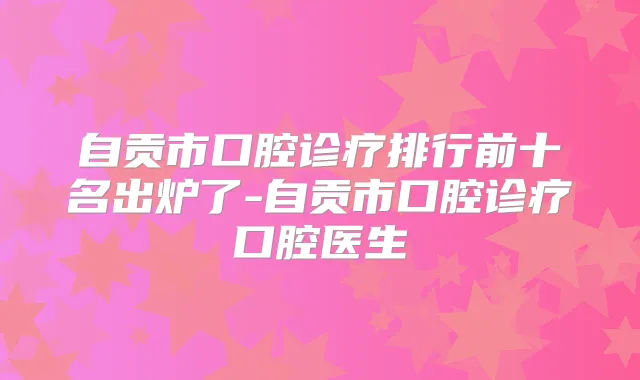 自贡市口腔诊疗排行前十名出炉了-自贡市口腔诊疗口腔医生