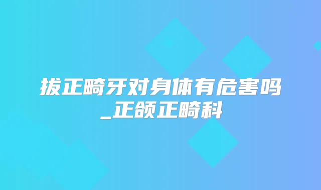 拔正畸牙对身体有危害吗_正颌正畸科