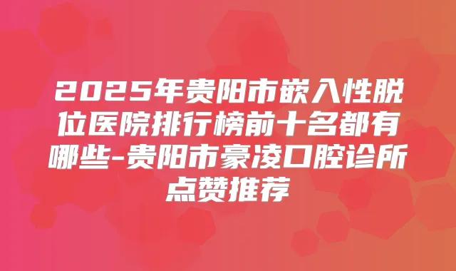 2025年贵阳市嵌入性脱位医院排行榜前十名都有哪些-贵阳市豪凌口腔诊所点赞推荐