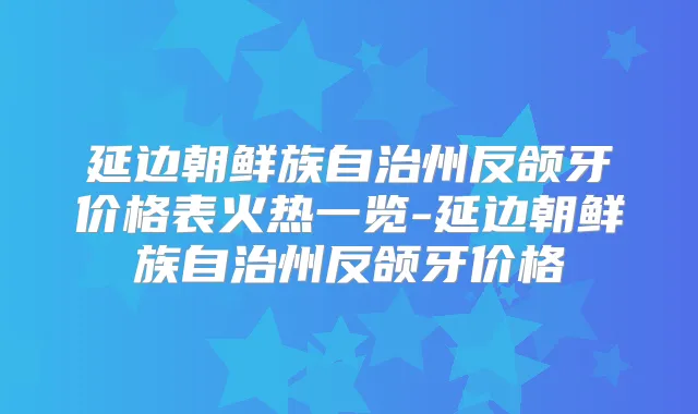 延边朝鲜族自治州反颌牙价格表火热一览-延边朝鲜族自治州反颌牙价格