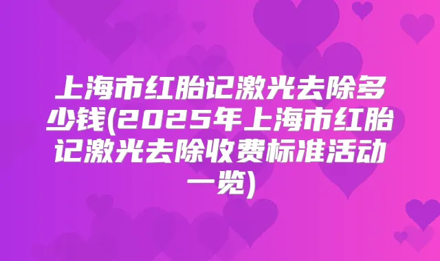 上海市红胎记激光去除多少钱(2025年上海市红胎记激光去除收费标准活动一览)