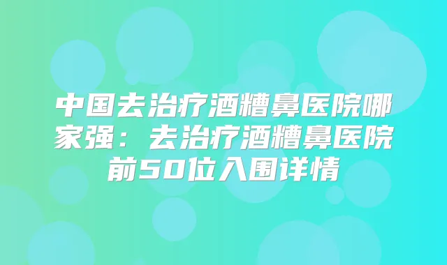 中国去酒糟鼻医院哪家强：去酒糟鼻医院前50位入围详情