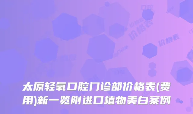 太原轻氧口腔门诊部价格表(费用)新一览附进口植物美白案例