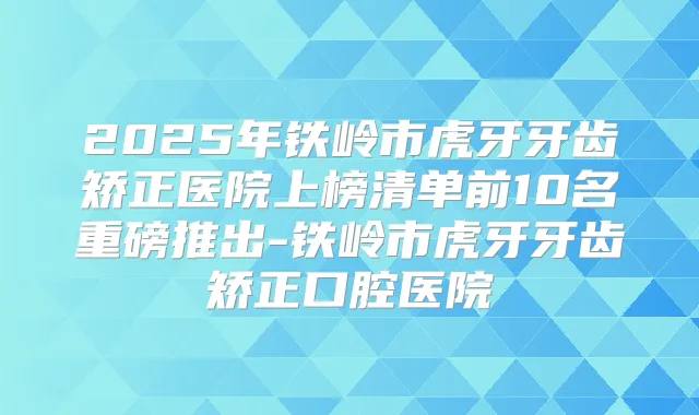 2025年铁岭市虎牙牙齿矫正医院上榜清单前10名重磅推出-铁岭市虎牙牙齿矫正口腔医院