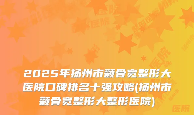 2025年扬州市颧骨宽整形大医院口碑排名十强攻略(扬州市颧骨宽整形大整形医院)