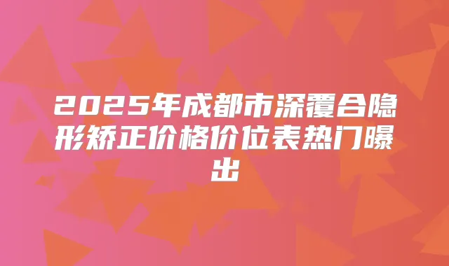 2025年成都市深覆合隐形矫正价格价位表热门曝出