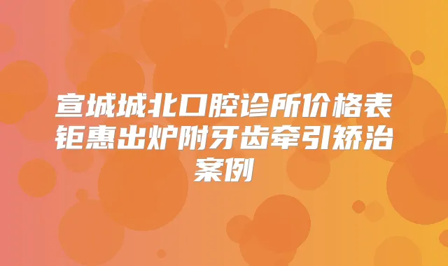 宣城城北口腔诊所价格表钜惠出炉附牙齿牵引矫治案例