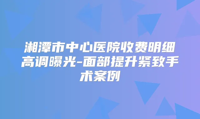 湘潭市中心医院收费明细高调曝光-面部提升紧致手术案例