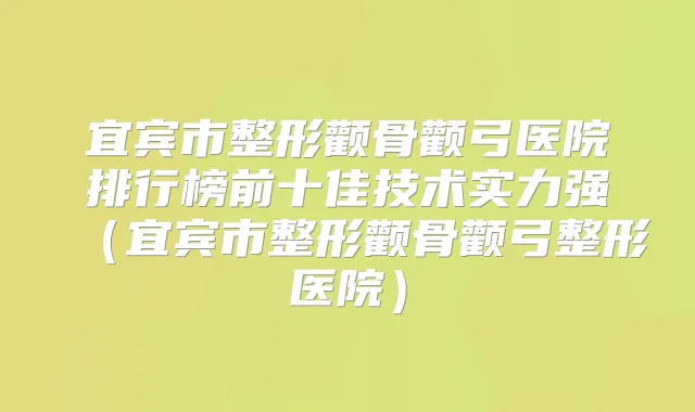 宜宾市整形颧骨颧弓医院排行榜前十佳技术实力强(宜宾市整形颧骨颧弓整形医院)
