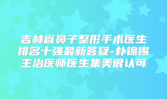 吉林省鼻子整形手术医生排名十强新答疑-朴锦锡主治医师医生集美很认可