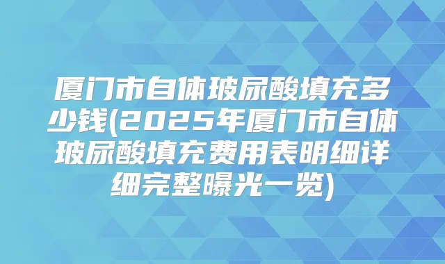 厦门市自体玻尿酸填充多少钱(2025年厦门市自体玻尿酸填充费用表明细详细完整曝光一览)