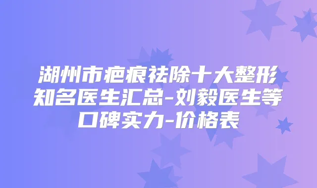 湖州市疤痕祛除十大整形知名医生汇总-刘毅医生等口碑实力-价格表