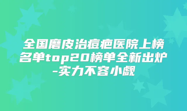 全国磨皮治痘疤医院上榜名单top20榜单全新出炉-实力不容小觑